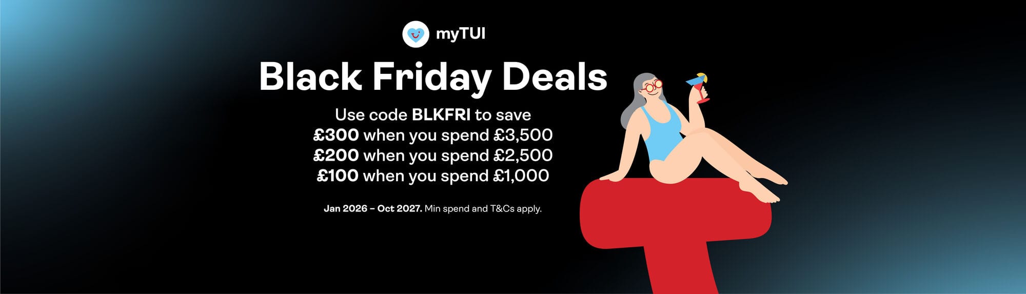 MyTUI. Black Friday Deals. Use code BLKFRI to save £100 when you spend £1,000, £200 when you spend £2,500 or £300 when you spend £3,500. Jan 2026 - Oct 2027. Mind spend and T&Cs apply.